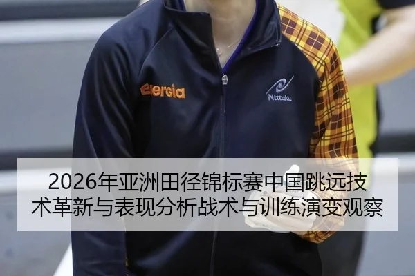 2026年亚洲田径锦标赛中国跳远技术革新与表现分析战术与训练演变观察