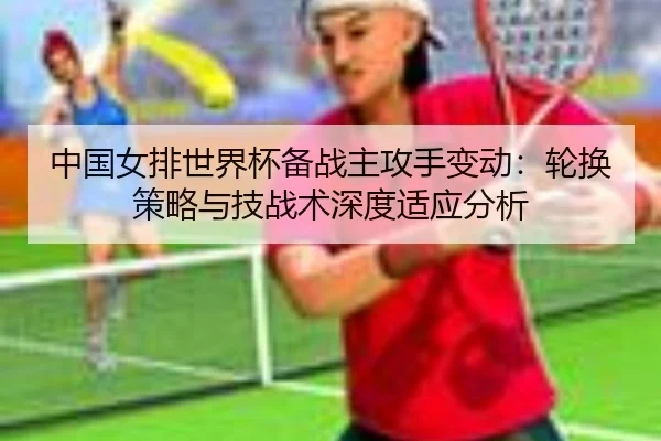 中国女排世界杯备战主攻手变动：轮换策略与技战术深度适应分析