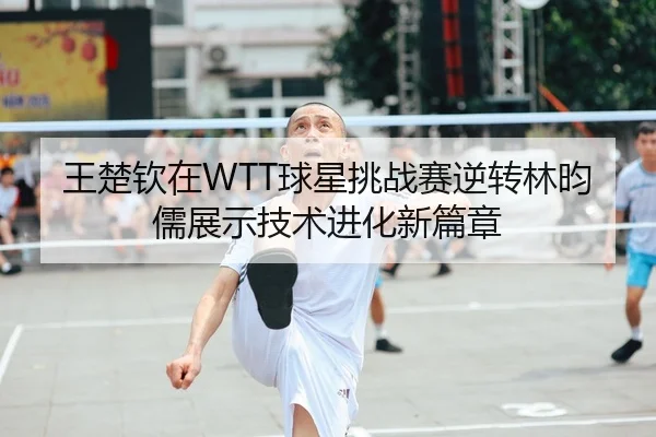 王楚钦在WTT球星挑战赛逆转林昀儒展示技术进化新篇章